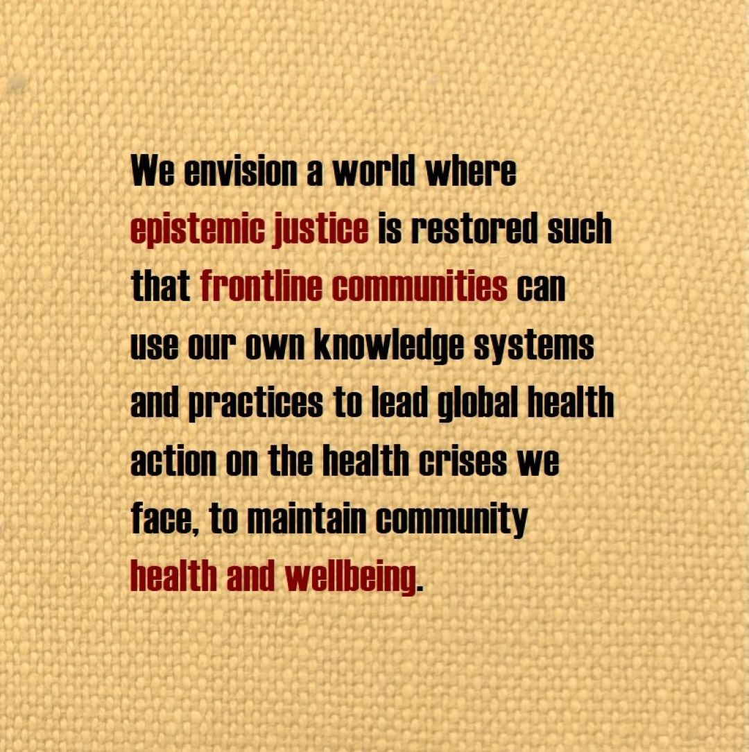 We envision a world where epistemic justice is restored such that frontline communities can use our own knowledge systems and practices to lead global health action on the health crises we face, to maintain community health and wellbeing.